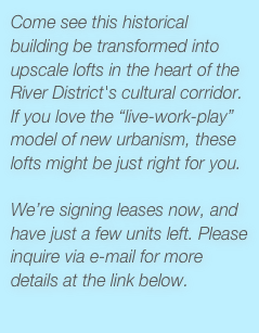 Come see this historical building be transformed into upscale lofts in the heart of the River District's cultural corridor. If you love the “live-work-play” model of new urbanism, these lofts might be just right for you. 

We’re signing leases now, and have just a few units left. Please inquire via e-mail for more details at the link below.
